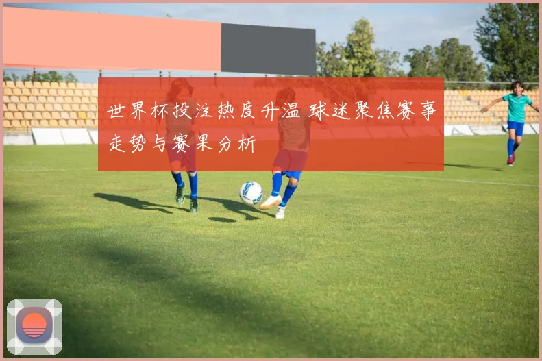 世界杯投注热度升温 球迷聚焦赛事走势与赛果分析