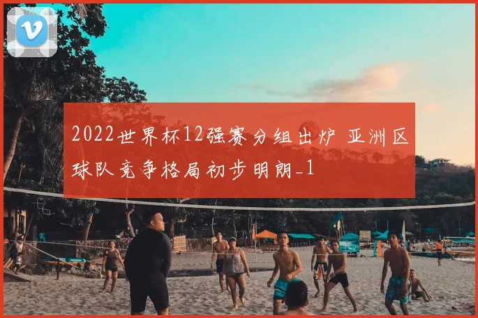 2022世界杯12强赛分组出炉 亚洲区球队竞争格局初步明朗_1
