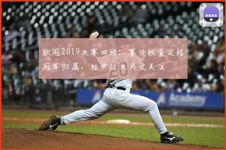 欧冠2019决赛回顾:赛场较量定格冠军归属,经典对决再受关注