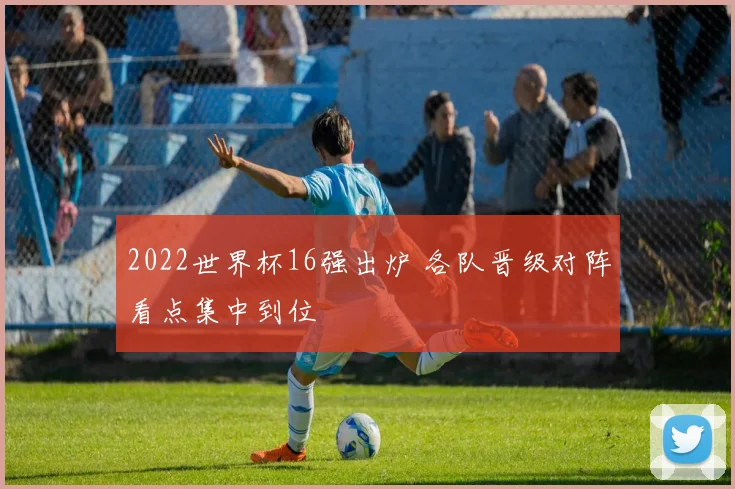 2022世界杯16强出炉 各队晋级对阵看点集中到位