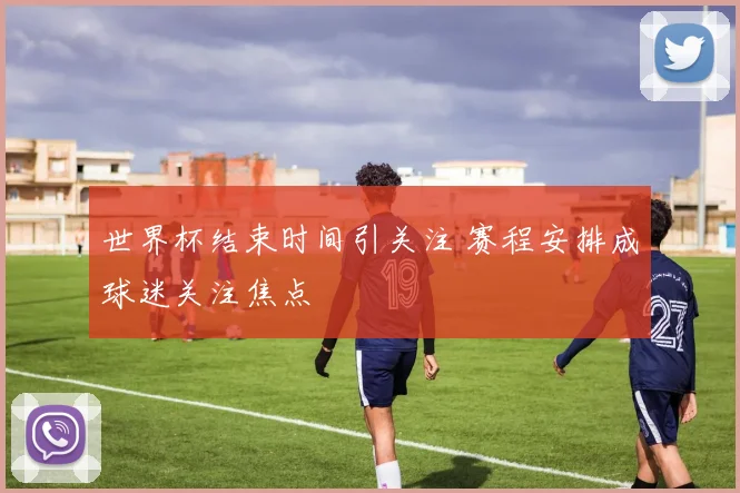 世界杯结束时间引关注 赛程安排成球迷关注焦点