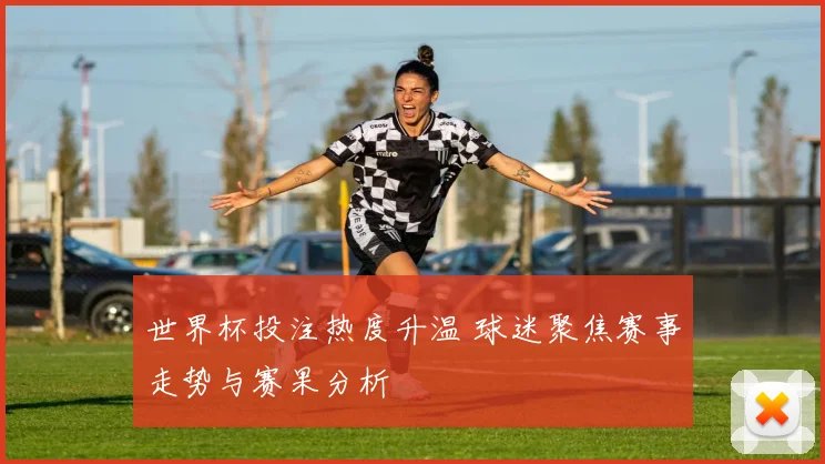 世界杯投注热度升温 球迷聚焦赛事走势与赛果分析