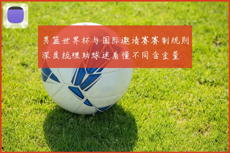 男篮世界杯与国际邀请赛赛制规则深度梳理助球迷看懂不同含金量