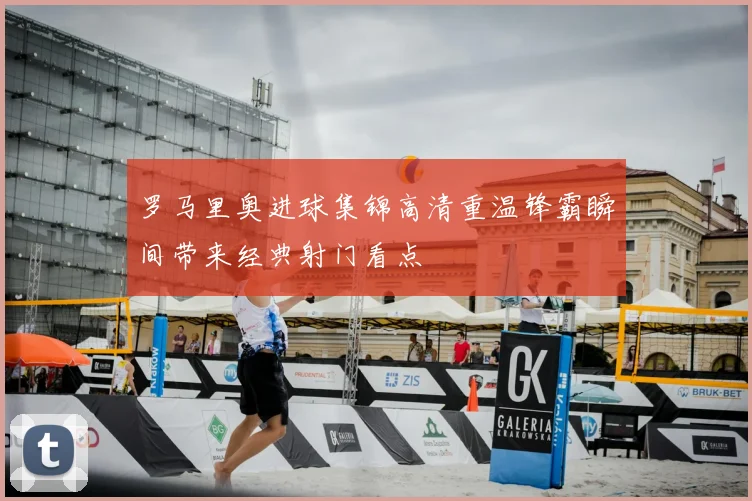 罗马里奥进球集锦高清重温锋霸瞬间带来经典射门看点