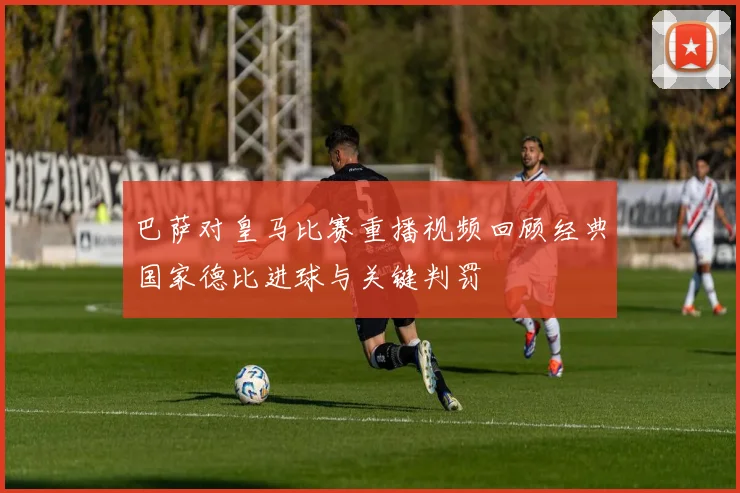 巴萨对皇马比赛重播视频回顾经典国家德比进球与关键判罚