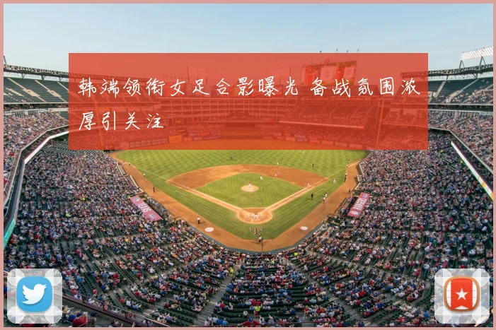 韩端领衔女足合影曝光 备战氛围浓厚引关注