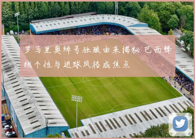罗马里奥绰号独狼由来揭秘 巴西锋线个性与进球风格成焦点