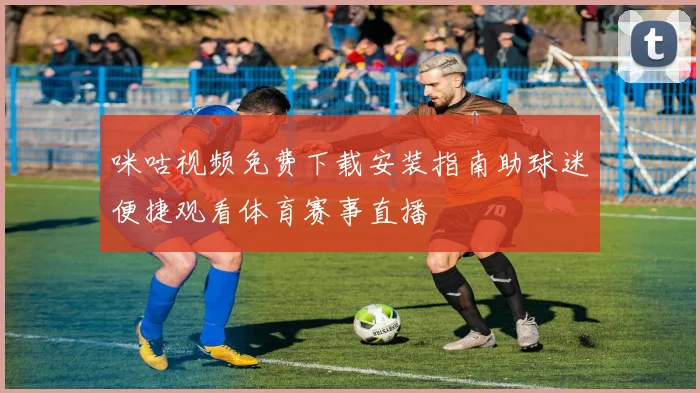 咪咕视频免费下载安装指南助球迷便捷观看体育赛事直播