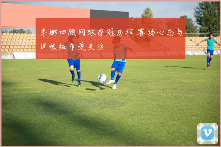 李娜回顾网球夺冠历程 赛场心态与训练细节受关注