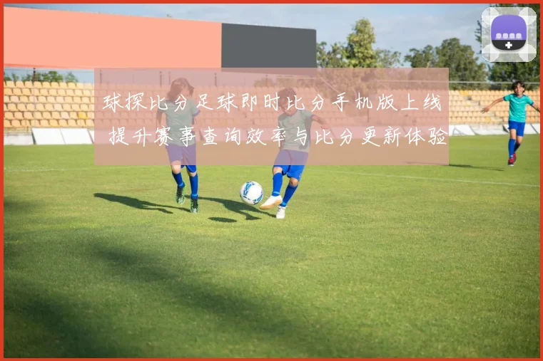 球探比分足球即时比分手机版上线 提升赛事查询效率与比分更新体验