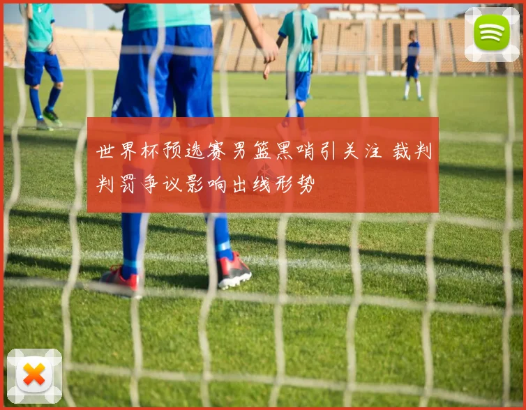 世界杯预选赛男篮黑哨引关注 裁判判罚争议影响出线形势