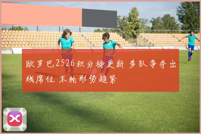 欧罗巴2526积分榜更新 多队争夺出线席位 末轮形势趋紧