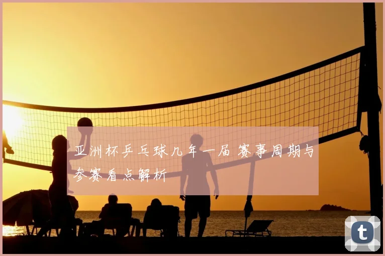 亚洲杯乒乓球几年一届 赛事周期与参赛看点解析