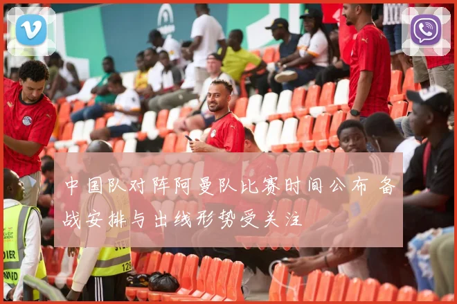 中国队对阵阿曼队比赛时间公布 备战安排与出线形势受关注