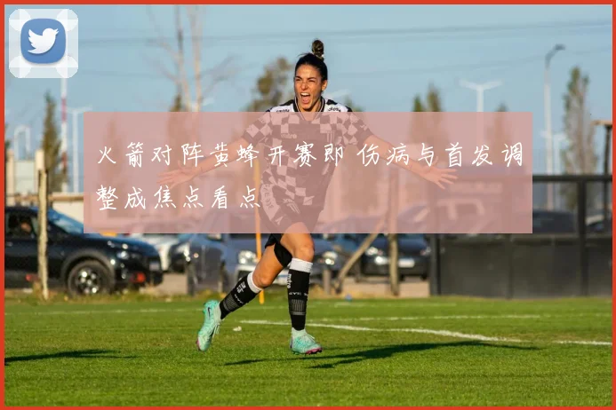 火箭对阵黄蜂开赛即 伤病与首发调整成焦点看点