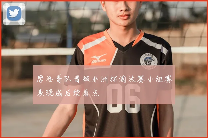 摩洛哥队晋级非洲杯淘汰赛小组赛表现成后续看点
