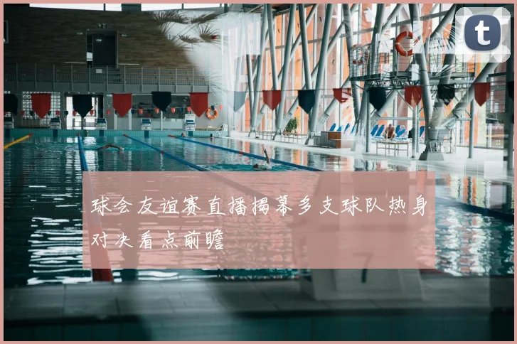 球会友谊赛直播揭幕多支球队热身对决看点前瞻
