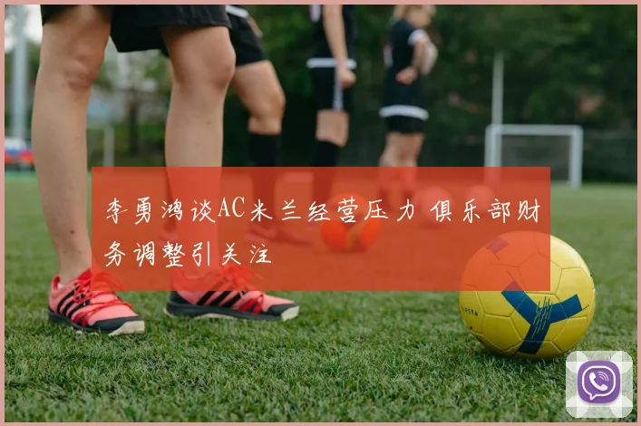 李勇鸿谈AC米兰经营压力 俱乐部财务调整引关注
