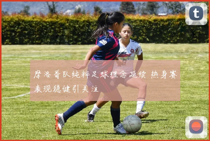 摩洛哥队纯粹足球理念延续 热身赛表现稳健引关注