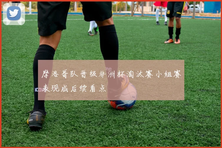 摩洛哥队晋级非洲杯淘汰赛小组赛表现成后续看点