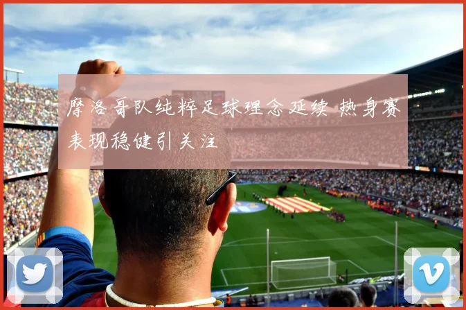 摩洛哥队纯粹足球理念延续 热身赛表现稳健引关注