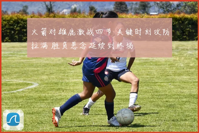 火箭对雄鹿激战四节 关键时刻攻防拉满 胜负悬念延续到终场