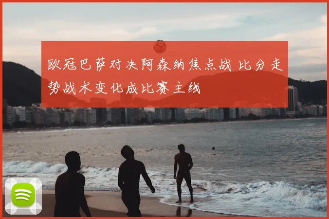 欧冠巴萨对决阿森纳焦点战 比分走势战术变化成比赛主线