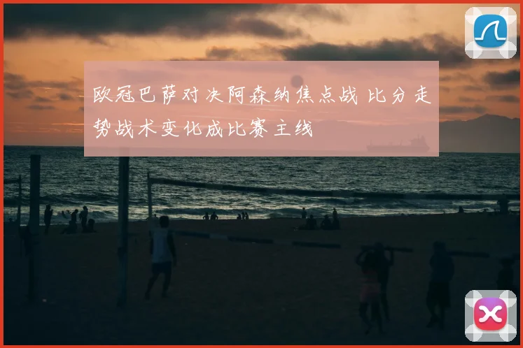 欧冠巴萨对决阿森纳焦点战 比分走势战术变化成比赛主线