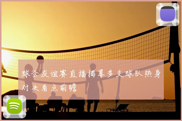 球会友谊赛直播揭幕多支球队热身对决看点前瞻