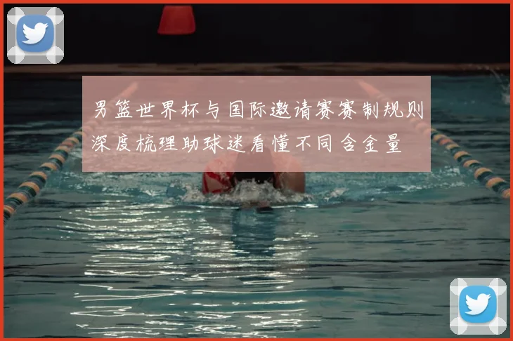 男篮世界杯与国际邀请赛赛制规则深度梳理助球迷看懂不同含金量