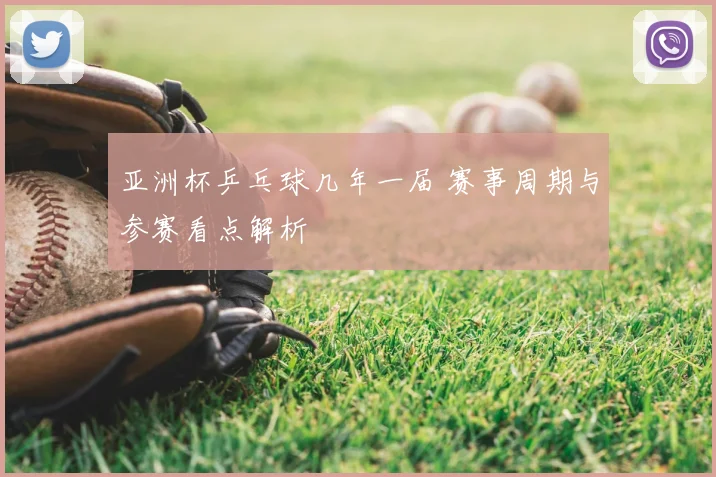 亚洲杯乒乓球几年一届 赛事周期与参赛看点解析