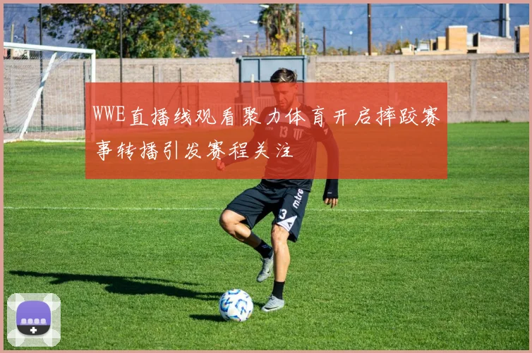 WWE直播线观看聚力体育开启摔跤赛事转播引发赛程关注