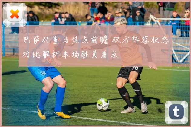 巴萨对皇马焦点前瞻 双方阵容状态对比解析本场胜负看点