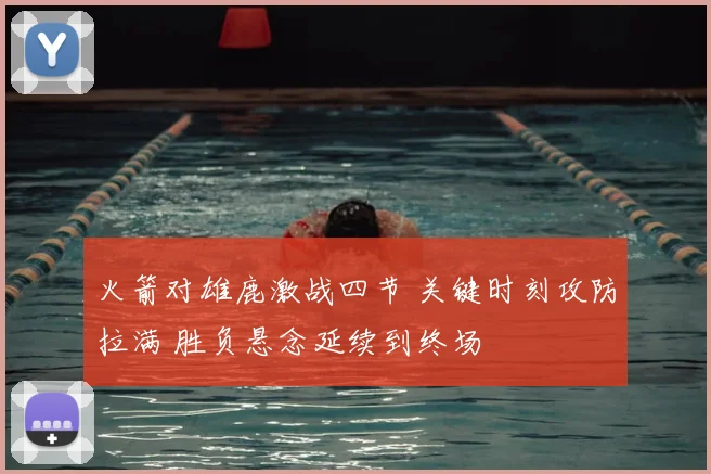 火箭对雄鹿激战四节 关键时刻攻防拉满 胜负悬念延续到终场
