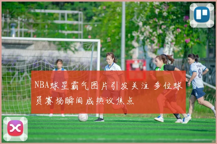NBA球星霸气图片引发关注 多位球员赛场瞬间成热议焦点