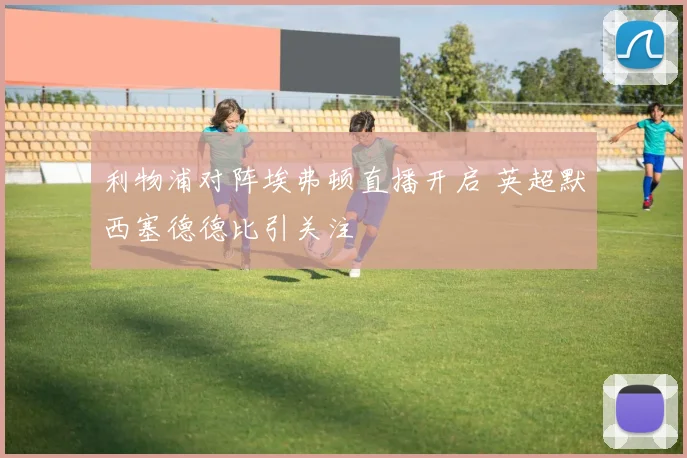 利物浦对阵埃弗顿直播开启 英超默西塞德德比引关注