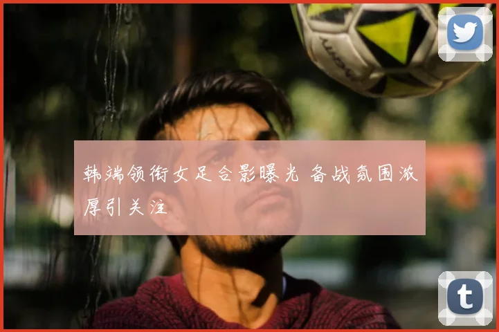 韩端领衔女足合影曝光 备战氛围浓厚引关注