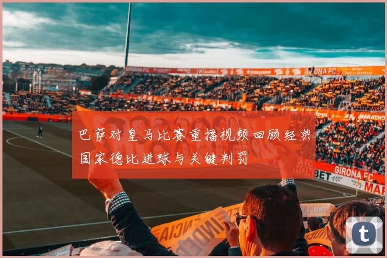 巴萨对皇马比赛重播视频回顾经典国家德比进球与关键判罚